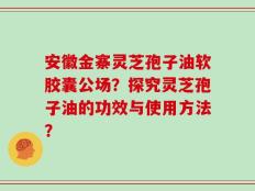 安徽金寨灵芝孢子油软胶囊公场？探究灵芝孢子油的功效与使用方法？