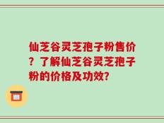 仙芝谷灵芝孢子粉售价？了解仙芝谷灵芝孢子粉的价格及功效？