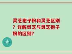 灵芝孢子粉和灵芝区别？详解灵芝与灵芝孢子粉的区别？