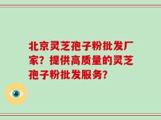 北京灵芝孢子粉批发厂家？提供高质量的灵芝孢子粉批发服务？