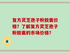 复方灵芝孢子粉胶囊价格？了解复方灵芝孢子粉胶囊的市场价格？