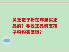 灵芝孢子粉在哪里买正品的？寻找正品灵芝孢子粉购买渠道？