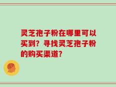 灵芝孢子粉在哪里可以买到？寻找灵芝孢子粉的购买渠道？