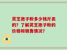 灵芝孢子粉多少钱斤卖的？了解灵芝孢子粉的价格和销售情况？