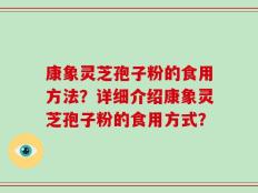 康象灵芝孢子粉的食用方法？详细介绍康象灵芝孢子粉的食用方式？