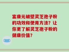 富康元破壁灵芝孢子粉的功效和使用方法？让你更了解灵芝孢子粉的健康价值？