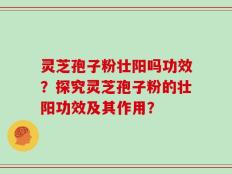 灵芝孢子粉壮阳吗功效？探究灵芝孢子粉的壮阳功效及其作用？