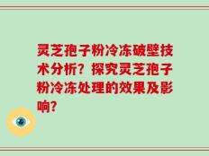 灵芝孢子粉冷冻破壁技术分析？探究灵芝孢子粉冷冻处理的效果及影响？