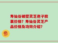 寿仙谷破壁灵芝孢子胶囊价格？寿仙谷灵芝产品价格及功效介绍？