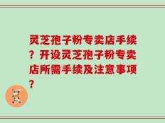 灵芝孢子粉专卖店手续？开设灵芝孢子粉专卖店所需手续及注意事项？