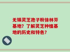 无锡灵芝孢子粉徐林芬基地？了解灵芝种植基地的历史和特色？
