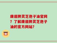 康道牌灵芝孢子油官网？了解康道牌灵芝孢子油的官方网站？