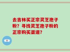 去吉林买正宗灵芝孢子粉？寻找灵芝孢子粉的正宗购买渠道？