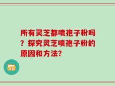 所有灵芝都喷孢子粉吗？探究灵芝喷孢子粉的原因和方法？