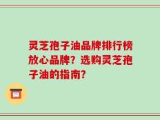 灵芝孢子油品牌排行榜放心品牌？选购灵芝孢子油的指南？