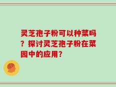 灵芝孢子粉可以种菜吗？探讨灵芝孢子粉在菜园中的应用？