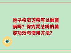 孢子粉灵芝粉可以做面膜吗？探究灵芝粉的美容功效与使用方法？