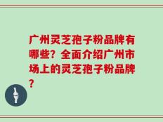 广州灵芝孢子粉品牌有哪些？全面介绍广州市场上的灵芝孢子粉品牌？