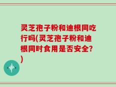 灵芝孢子粉和迪根同吃行吗(灵芝孢子粉和迪根同时食用是否安全？)