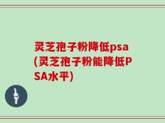灵芝孢子粉降低psa(灵芝孢子粉能降低PSA水平)
