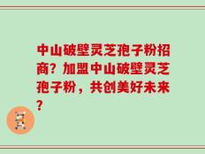 中山破壁灵芝孢子粉招商？加盟中山破壁灵芝孢子粉，共创美好未来？