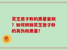 灵芝孢子粉的质量鉴别？如何辨别灵芝孢子粉的真伪和质量？