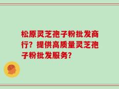 松原灵芝孢子粉批发商行？提供高质量灵芝孢子粉批发服务？