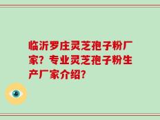临沂罗庄灵芝孢子粉厂家？专业灵芝孢子粉生产厂家介绍？