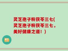 灵芝孢子粉茯苓三七(灵芝孢子粉茯苓三七，美好健康之道！)