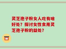 灵芝孢子粉女人吃有啥好处？探讨女性食用灵芝孢子粉的益处？