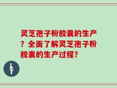 灵芝孢子粉胶囊的生产？全面了解灵芝孢子粉胶囊的生产过程？