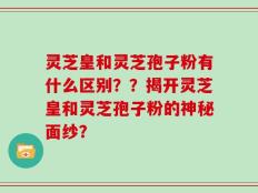 灵芝皇和灵芝孢子粉有什么区别？？揭开灵芝皇和灵芝孢子粉的神秘面纱？