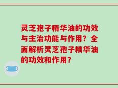 灵芝孢子精华油的功效与主治功能与作用？全面解析灵芝孢子精华油的功效和作用？