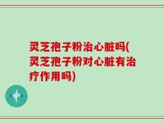 灵芝孢子粉治心脏吗(灵芝孢子粉对心脏有治疗作用吗)