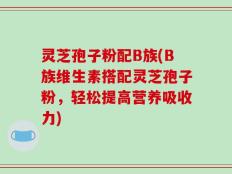 灵芝孢子粉配B族(B族维生素搭配灵芝孢子粉，轻松提高营养吸收力)