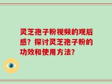 灵芝孢子粉视频的观后感？探讨灵芝孢子粉的功效和使用方法？