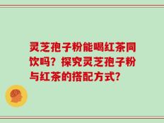 灵芝孢子粉能喝红茶同饮吗？探究灵芝孢子粉与红茶的搭配方式？
