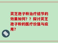 灵芝孢子粉治疗结节的效果如何？？探讨灵芝孢子粉的医疗价值与应用？