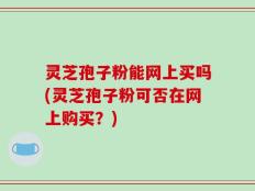 灵芝孢子粉能网上买吗(灵芝孢子粉可否在网上购买？)