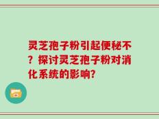 灵芝孢子粉引起便秘不？探讨灵芝孢子粉对消化系统的影响？