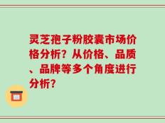 灵芝孢子粉胶囊市场价格分析？从价格、品质、品牌等多个角度进行分析？