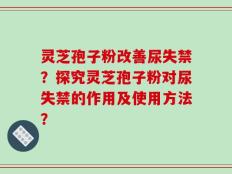 灵芝孢子粉改善尿失禁？探究灵芝孢子粉对尿失禁的作用及使用方法？