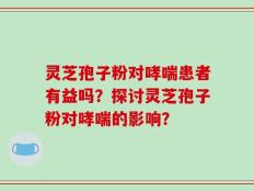 灵芝孢子粉对哮喘患者有益吗？探讨灵芝孢子粉对哮喘的影响？