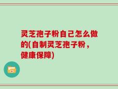 灵芝孢子粉自己怎么做的(自制灵芝孢子粉，健康保障)