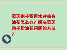 灵芝孢子粉用水冲完有油花怎么办？解决灵芝孢子粉油花问题的方法？