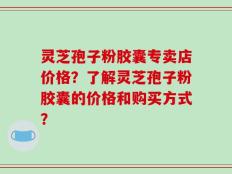 灵芝孢子粉胶囊专卖店价格？了解灵芝孢子粉胶囊的价格和购买方式？