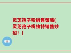 灵芝孢子粉销售策略(灵芝孢子粉独特销售妙招！)