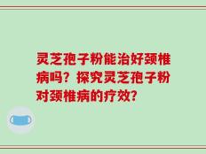 灵芝孢子粉能治好颈椎病吗？探究灵芝孢子粉对颈椎病的疗效？
