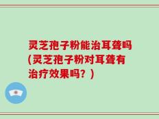 灵芝孢子粉能治耳聋吗(灵芝孢子粉对耳聋有治疗效果吗？)