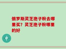 俄罗斯灵芝孢子粉去哪里买？灵芝孢子粉哪里的好